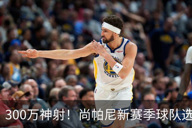 300万神射！尚帕尼新赛季球队选项 马刺可提供起薪2100万续约合同